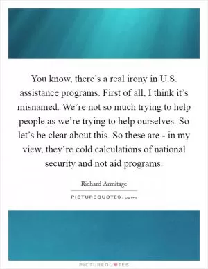 You know, there’s a real irony in U.S. assistance programs. First of all, I think it’s misnamed. We’re not so much trying to help people as we’re trying to help ourselves. So let’s be clear about this. So these are - in my view, they’re cold calculations of national security and not aid programs Picture Quote #1