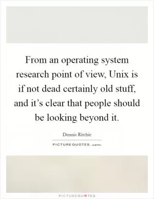 From an operating system research point of view, Unix is if not dead certainly old stuff, and it’s clear that people should be looking beyond it Picture Quote #1