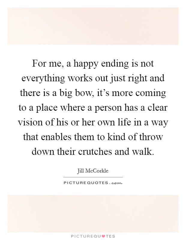For me, a happy ending is not everything works out just right and there is a big bow, it's more coming to a place where a person has a clear vision of his or her own life in a way that enables them to kind of throw down their crutches and walk. Picture Quote #1