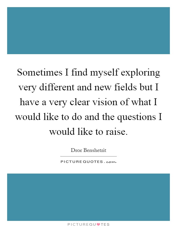 Sometimes I find myself exploring very different and new fields but I have a very clear vision of what I would like to do and the questions I would like to raise. Picture Quote #1