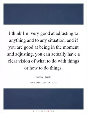 I think I’m very good at adjusting to anything and to any situation, and if you are good at being in the moment and adjusting, you can actually have a clear vision of what to do with things or how to do things Picture Quote #1
