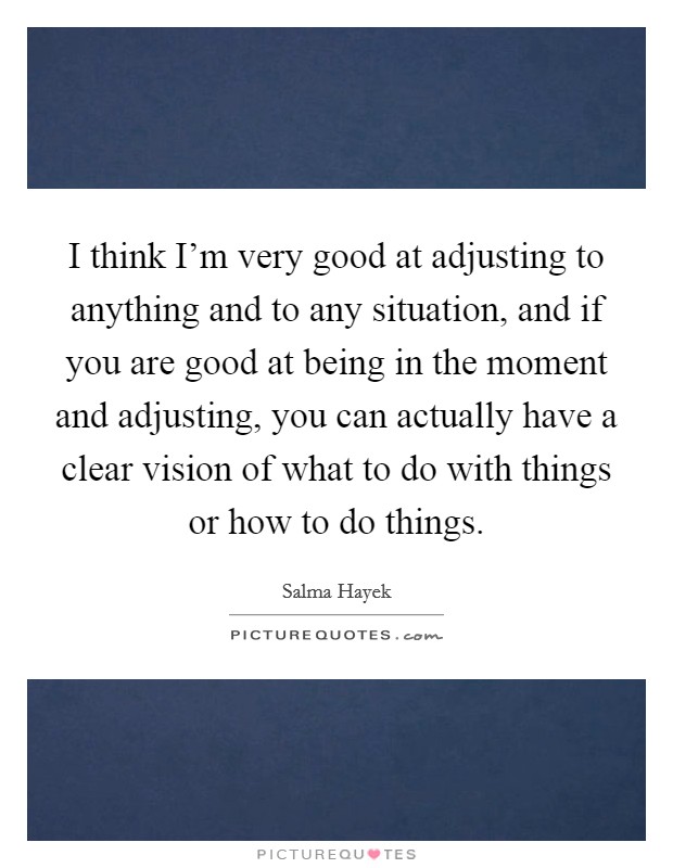 I think I'm very good at adjusting to anything and to any situation, and if you are good at being in the moment and adjusting, you can actually have a clear vision of what to do with things or how to do things. Picture Quote #1