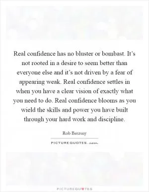 Real confidence has no bluster or bombast. It’s not rooted in a desire to seem better than everyone else and it’s not driven by a fear of appearing weak. Real confidence settles in when you have a clear vision of exactly what you need to do. Real confidence blooms as you wield the skills and power you have built through your hard work and discipline Picture Quote #1