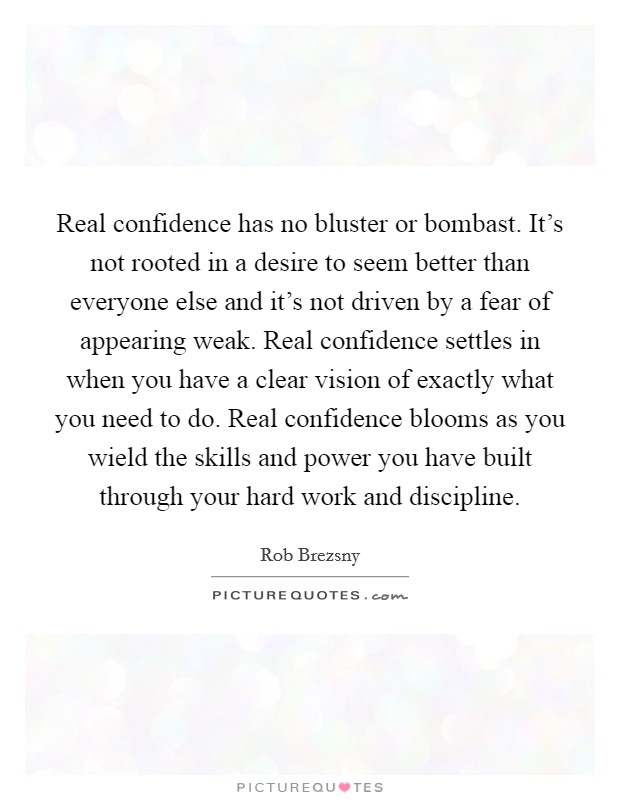 Real confidence has no bluster or bombast. It's not rooted in a desire to seem better than everyone else and it's not driven by a fear of appearing weak. Real confidence settles in when you have a clear vision of exactly what you need to do. Real confidence blooms as you wield the skills and power you have built through your hard work and discipline. Picture Quote #1