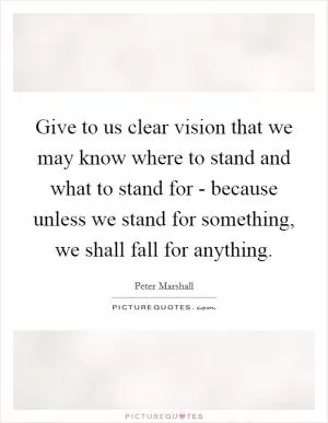 Give to us clear vision that we may know where to stand and what to stand for - because unless we stand for something, we shall fall for anything Picture Quote #1
