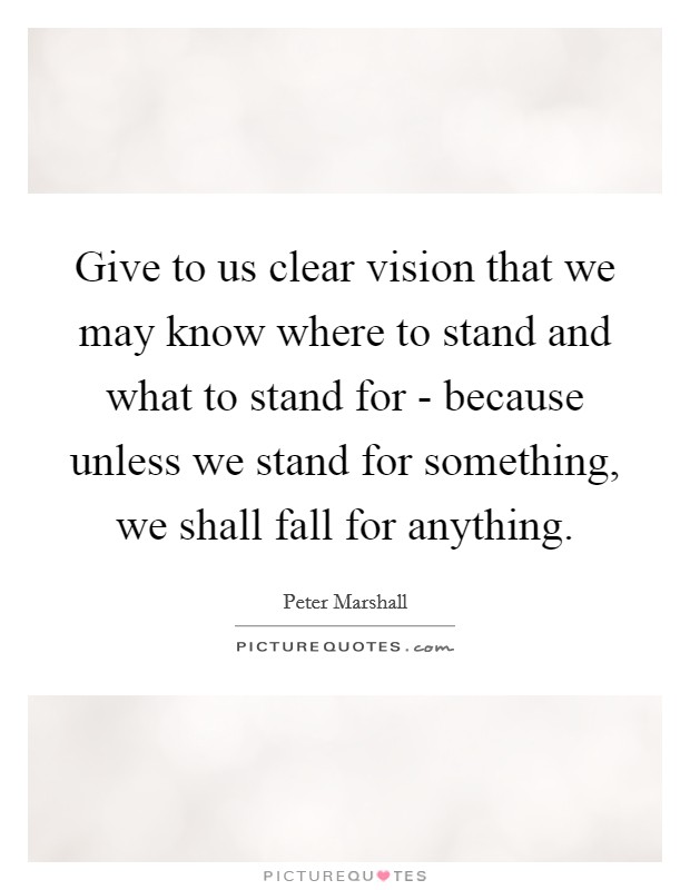 Give to us clear vision that we may know where to stand and what to stand for - because unless we stand for something, we shall fall for anything. Picture Quote #1
