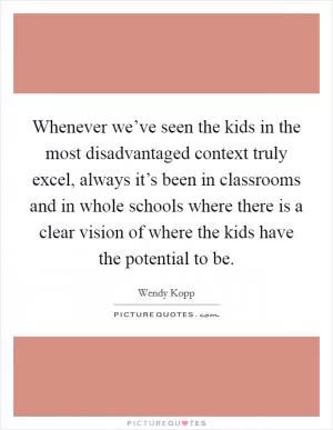 Whenever we’ve seen the kids in the most disadvantaged context truly excel, always it’s been in classrooms and in whole schools where there is a clear vision of where the kids have the potential to be Picture Quote #1