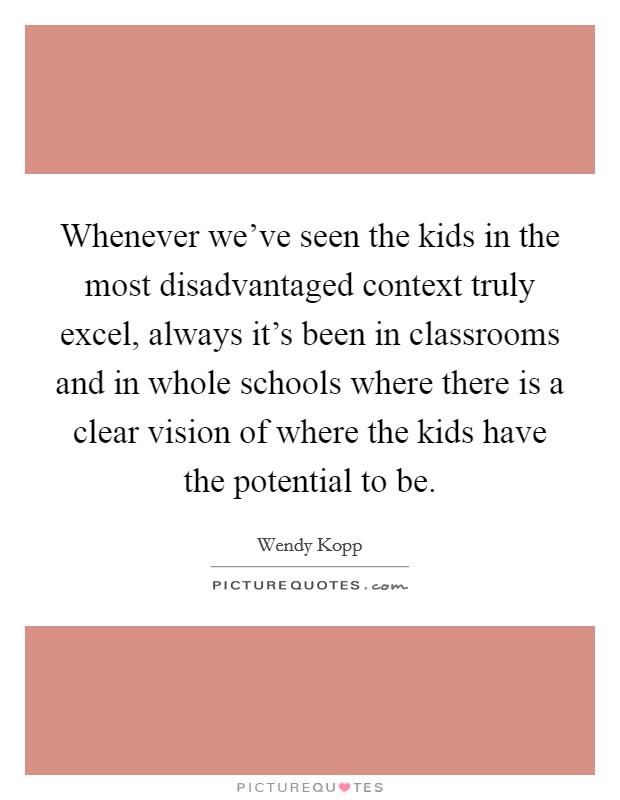 Whenever we've seen the kids in the most disadvantaged context truly excel, always it's been in classrooms and in whole schools where there is a clear vision of where the kids have the potential to be. Picture Quote #1