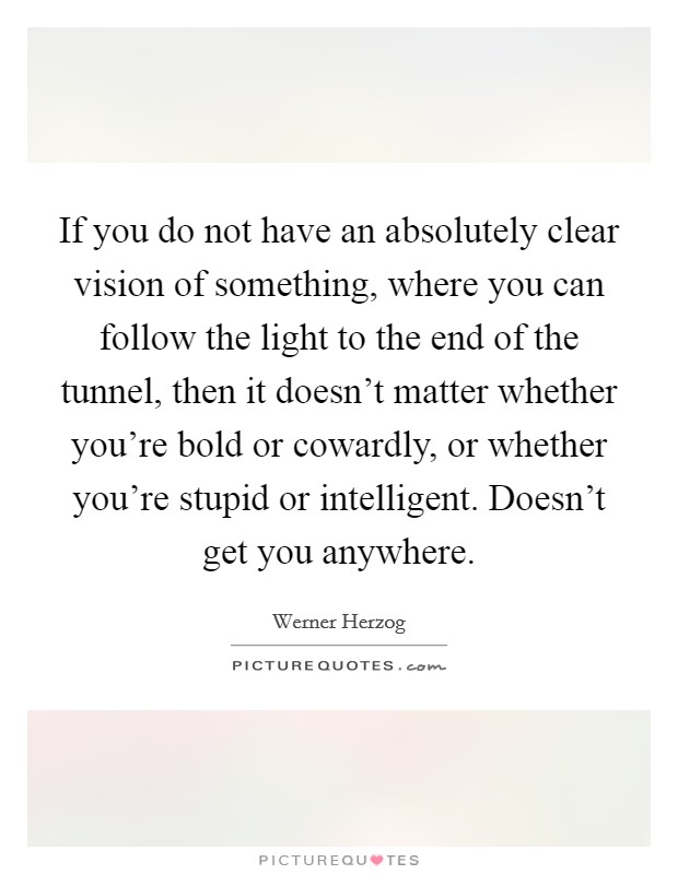 If you do not have an absolutely clear vision of something, where you can follow the light to the end of the tunnel, then it doesn't matter whether you're bold or cowardly, or whether you're stupid or intelligent. Doesn't get you anywhere. Picture Quote #1