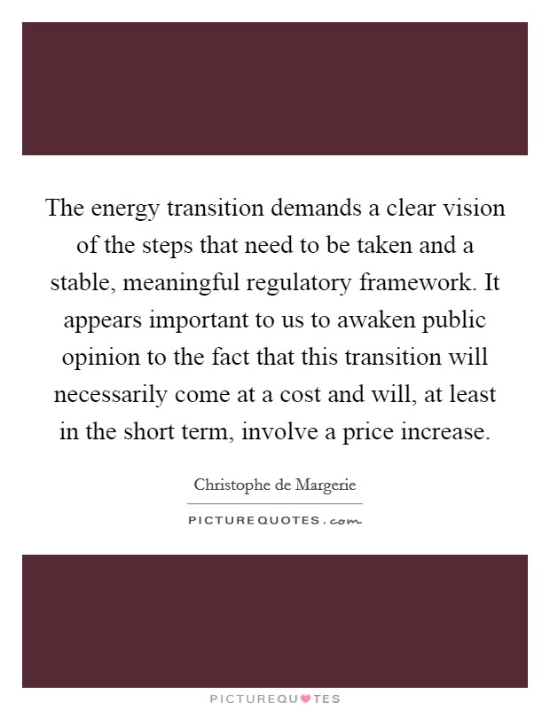 The energy transition demands a clear vision of the steps that need to be taken and a stable, meaningful regulatory framework. It appears important to us to awaken public opinion to the fact that this transition will necessarily come at a cost and will, at least in the short term, involve a price increase. Picture Quote #1