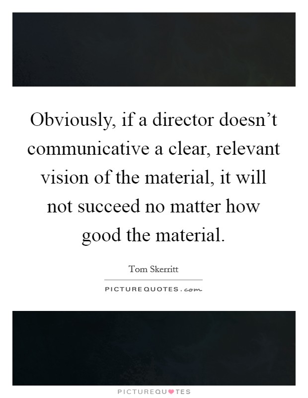 Obviously, if a director doesn't communicative a clear, relevant vision of the material, it will not succeed no matter how good the material. Picture Quote #1