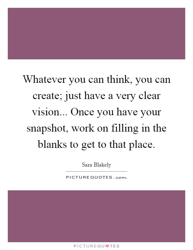 Whatever you can think, you can create; just have a very clear vision... Once you have your snapshot, work on filling in the blanks to get to that place. Picture Quote #1