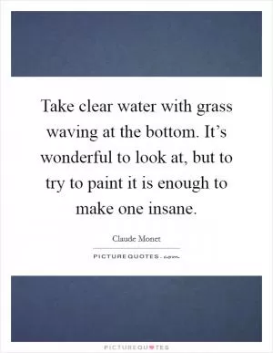 Take clear water with grass waving at the bottom. It’s wonderful to look at, but to try to paint it is enough to make one insane Picture Quote #1
