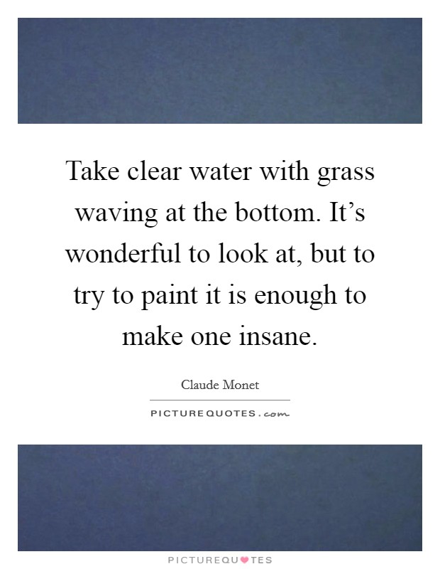 Take clear water with grass waving at the bottom. It's wonderful to look at, but to try to paint it is enough to make one insane. Picture Quote #1