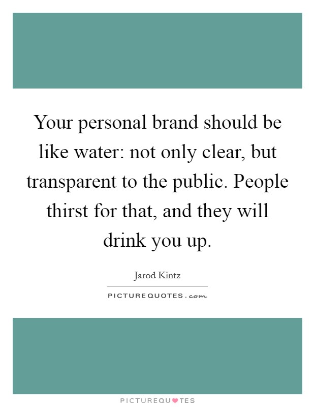 Your personal brand should be like water: not only clear, but transparent to the public. People thirst for that, and they will drink you up. Picture Quote #1