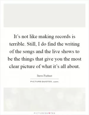 It’s not like making records is terrible. Still, I do find the writing of the songs and the live shows to be the things that give you the most clear picture of what it’s all about Picture Quote #1