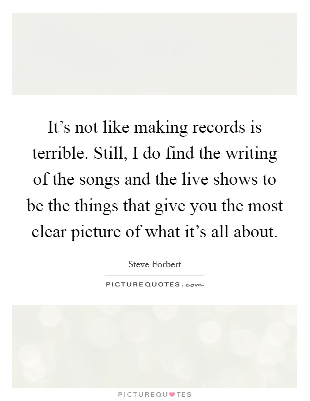 It's not like making records is terrible. Still, I do find the writing of the songs and the live shows to be the things that give you the most clear picture of what it's all about. Picture Quote #1