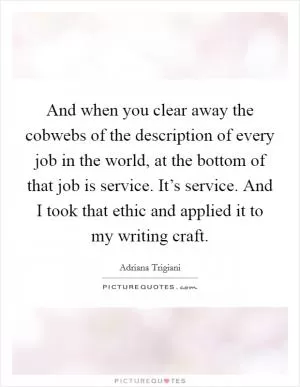 And when you clear away the cobwebs of the description of every job in the world, at the bottom of that job is service. It’s service. And I took that ethic and applied it to my writing craft Picture Quote #1