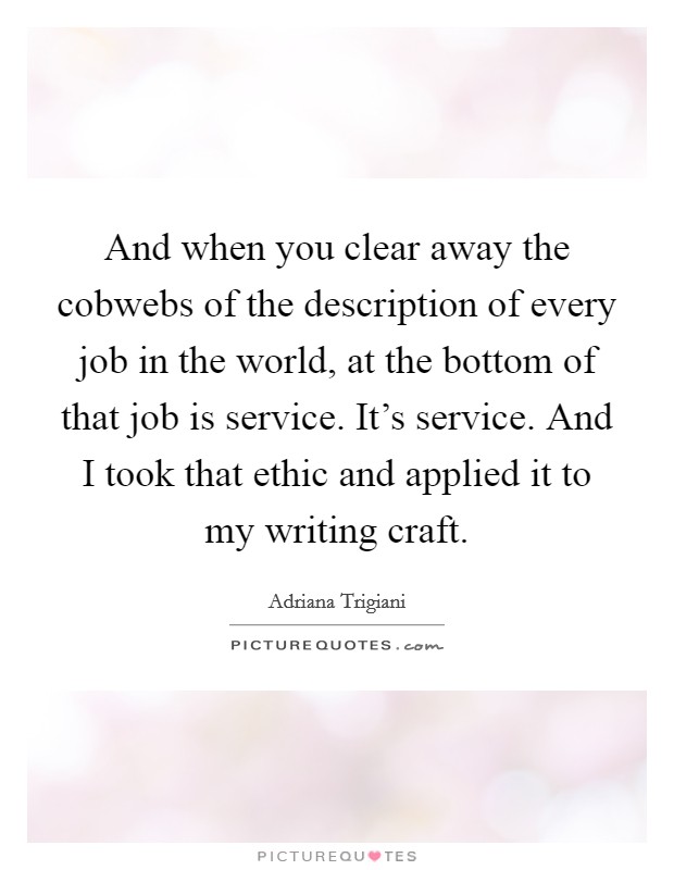 And when you clear away the cobwebs of the description of every job in the world, at the bottom of that job is service. It's service. And I took that ethic and applied it to my writing craft. Picture Quote #1