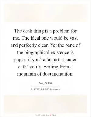 The desk thing is a problem for me. The ideal one would be vast and perfectly clear. Yet the bane of the biographical existence is paper; if you’re ‘an artist under oath’ you’re writing from a mountain of documentation Picture Quote #1