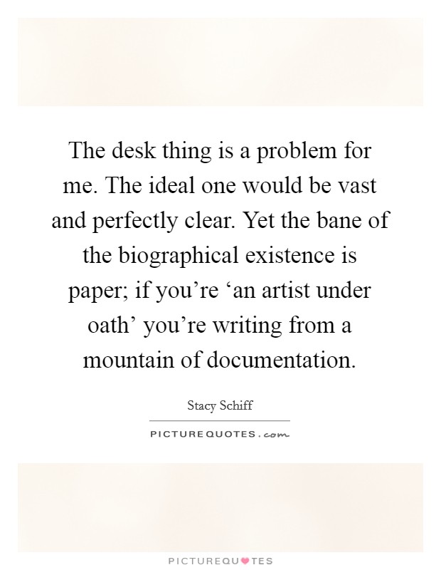 The desk thing is a problem for me. The ideal one would be vast and perfectly clear. Yet the bane of the biographical existence is paper; if you're ‘an artist under oath' you're writing from a mountain of documentation. Picture Quote #1