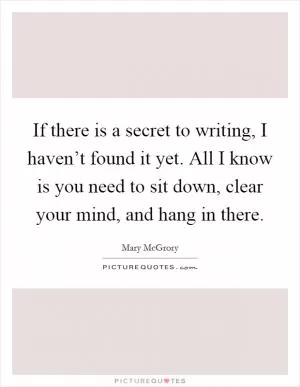 If there is a secret to writing, I haven’t found it yet. All I know is you need to sit down, clear your mind, and hang in there Picture Quote #1