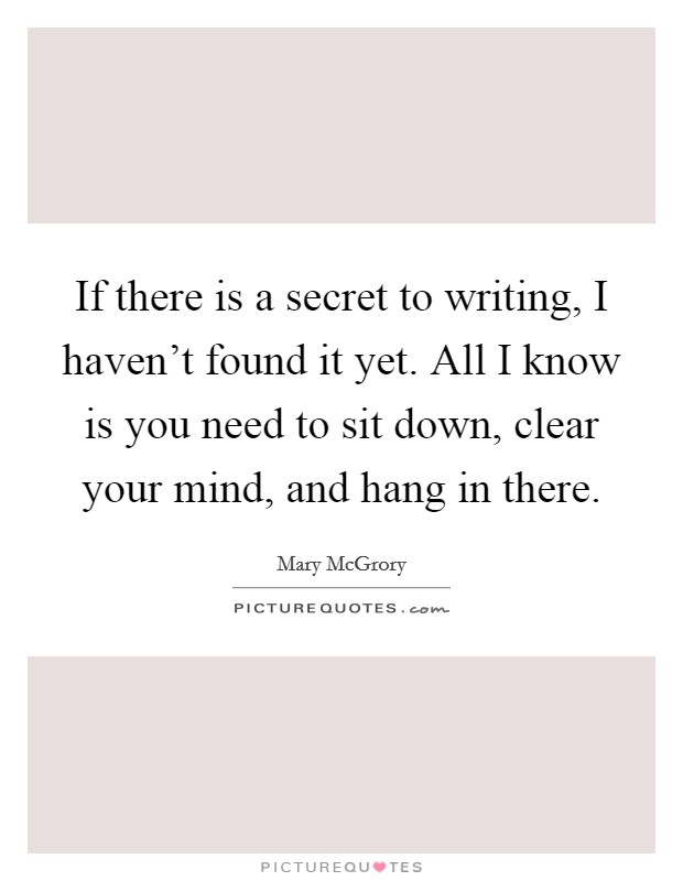 If there is a secret to writing, I haven't found it yet. All I know is you need to sit down, clear your mind, and hang in there. Picture Quote #1