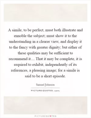 A simile, to be perfect, must both illustrate and ennoble the subject; must show it to the understanding in a clearer view, and display it to the fancy with greater dignity; but either of these qualities may be sufficient to recommend it.... That it may be complete, it is required to exhibit, independently of its references, a pleasing image; for a simile is said to be a short episode Picture Quote #1