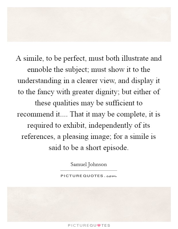A simile, to be perfect, must both illustrate and ennoble the subject; must show it to the understanding in a clearer view, and display it to the fancy with greater dignity; but either of these qualities may be sufficient to recommend it.... That it may be complete, it is required to exhibit, independently of its references, a pleasing image; for a simile is said to be a short episode. Picture Quote #1
