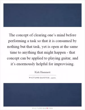 The concept of clearing one’s mind before performing a task so that it is consumed by nothing but that task, yet is open at the same time to anything that might happen - that concept can be applied to playing guitar, and it’s enormously helpful for improvising Picture Quote #1