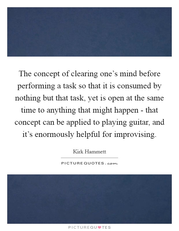 The concept of clearing one's mind before performing a task so that it is consumed by nothing but that task, yet is open at the same time to anything that might happen - that concept can be applied to playing guitar, and it's enormously helpful for improvising. Picture Quote #1