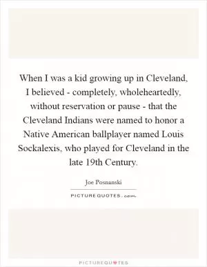 When I was a kid growing up in Cleveland, I believed - completely, wholeheartedly, without reservation or pause - that the Cleveland Indians were named to honor a Native American ballplayer named Louis Sockalexis, who played for Cleveland in the late 19th Century Picture Quote #1