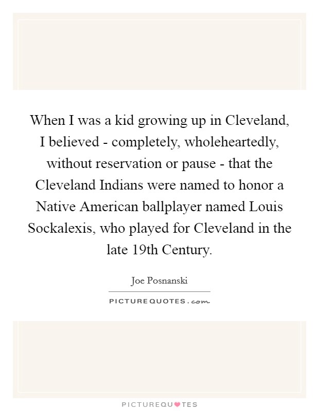 When I was a kid growing up in Cleveland, I believed - completely, wholeheartedly, without reservation or pause - that the Cleveland Indians were named to honor a Native American ballplayer named Louis Sockalexis, who played for Cleveland in the late 19th Century. Picture Quote #1