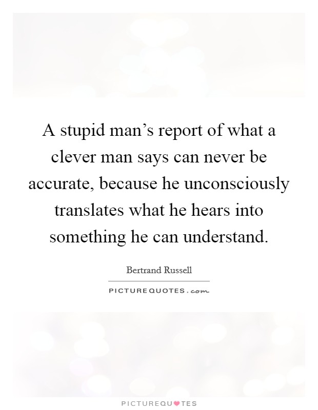 A stupid man's report of what a clever man says can never be accurate, because he unconsciously translates what he hears into something he can understand. Picture Quote #1