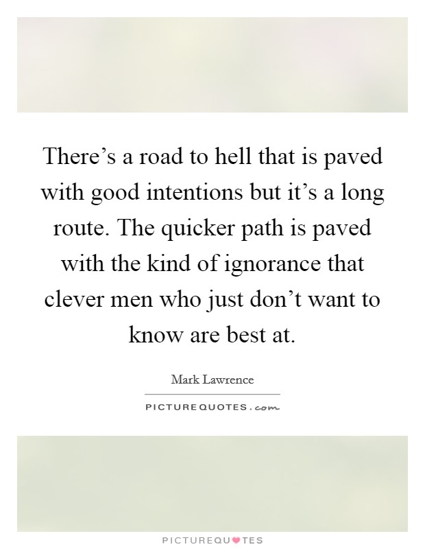 There's a road to hell that is paved with good intentions but it's a long route. The quicker path is paved with the kind of ignorance that clever men who just don't want to know are best at. Picture Quote #1