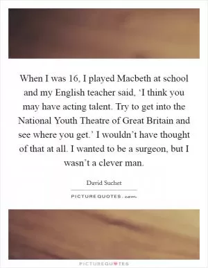When I was 16, I played Macbeth at school and my English teacher said, ‘I think you may have acting talent. Try to get into the National Youth Theatre of Great Britain and see where you get.’ I wouldn’t have thought of that at all. I wanted to be a surgeon, but I wasn’t a clever man Picture Quote #1