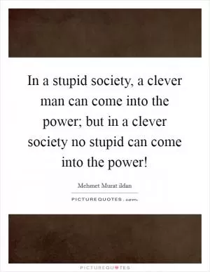 In a stupid society, a clever man can come into the power; but in a clever society no stupid can come into the power! Picture Quote #1