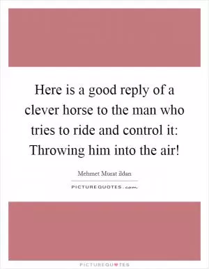Here is a good reply of a clever horse to the man who tries to ride and control it: Throwing him into the air! Picture Quote #1