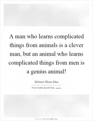 A man who learns complicated things from animals is a clever man, but an animal who learns complicated things from men is a genius animal! Picture Quote #1