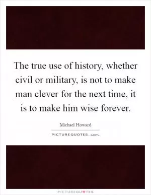 The true use of history, whether civil or military, is not to make man clever for the next time, it is to make him wise forever Picture Quote #1