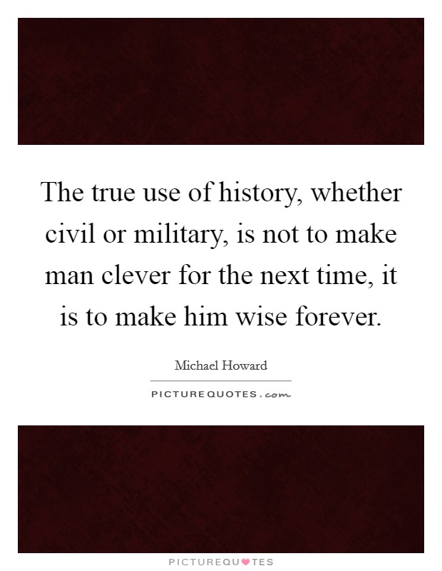 The true use of history, whether civil or military, is not to make man clever for the next time, it is to make him wise forever. Picture Quote #1