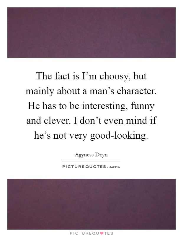 The fact is I'm choosy, but mainly about a man's character. He has to be interesting, funny and clever. I don't even mind if he's not very good-looking. Picture Quote #1