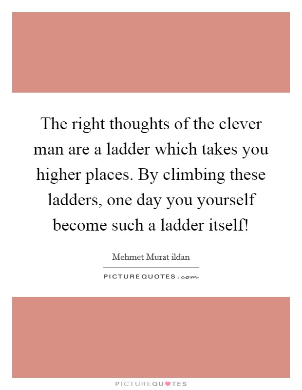 The right thoughts of the clever man are a ladder which takes you higher places. By climbing these ladders, one day you yourself become such a ladder itself! Picture Quote #1