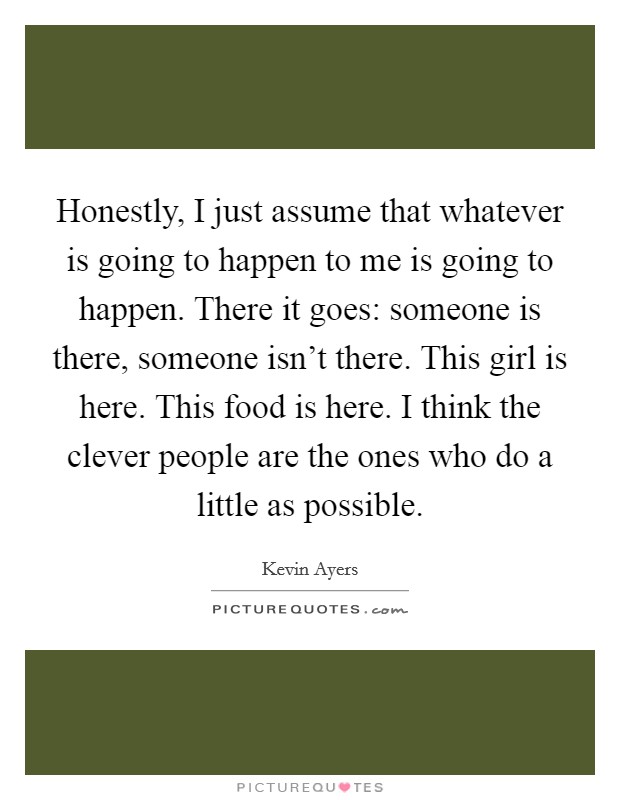 Honestly, I just assume that whatever is going to happen to me is going to happen. There it goes: someone is there, someone isn't there. This girl is here. This food is here. I think the clever people are the ones who do a little as possible. Picture Quote #1
