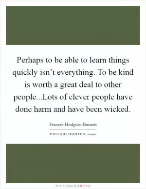 Perhaps to be able to learn things quickly isn’t everything. To be kind is worth a great deal to other people...Lots of clever people have done harm and have been wicked Picture Quote #1