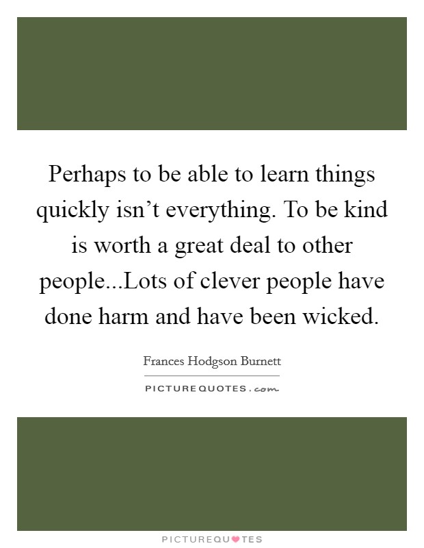 Perhaps to be able to learn things quickly isn't everything. To be kind is worth a great deal to other people...Lots of clever people have done harm and have been wicked. Picture Quote #1