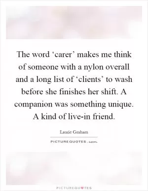 The word ‘carer’ makes me think of someone with a nylon overall and a long list of ‘clients’ to wash before she finishes her shift. A companion was something unique. A kind of live-in friend Picture Quote #1