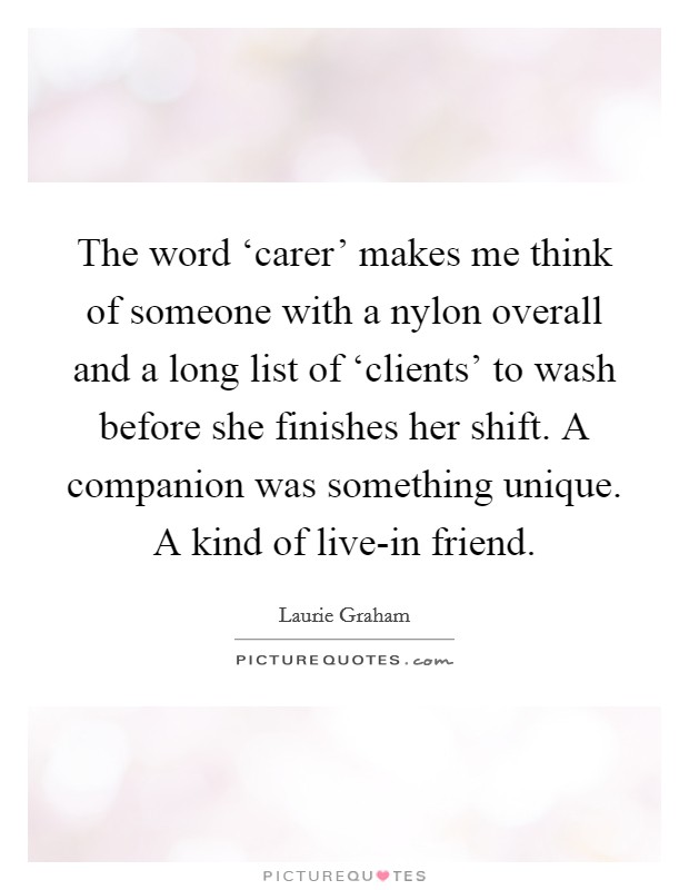 The word ‘carer' makes me think of someone with a nylon overall and a long list of ‘clients' to wash before she finishes her shift. A companion was something unique. A kind of live-in friend. Picture Quote #1