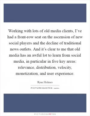 Working with lots of old media clients, I’ve had a front-row seat on the ascension of new social players and the decline of traditional news outlets. And it’s clear to me that old media has an awful lot to learn from social media, in particular in five key areas: relevance, distribution, velocity, monetization, and user experience Picture Quote #1