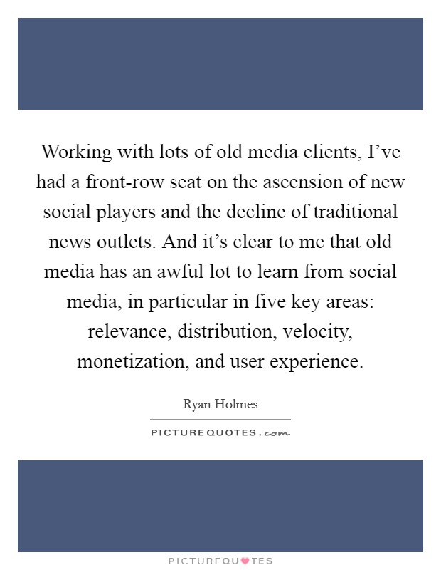 Working with lots of old media clients, I've had a front-row seat on the ascension of new social players and the decline of traditional news outlets. And it's clear to me that old media has an awful lot to learn from social media, in particular in five key areas: relevance, distribution, velocity, monetization, and user experience. Picture Quote #1